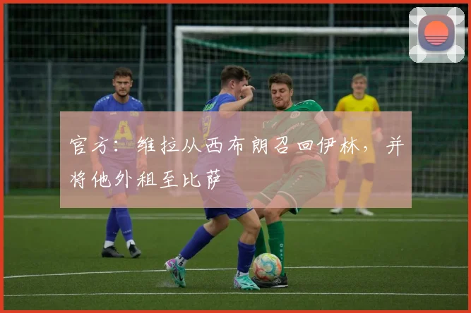 官方：维拉从西布朗召回伊林，并将他外租至比萨