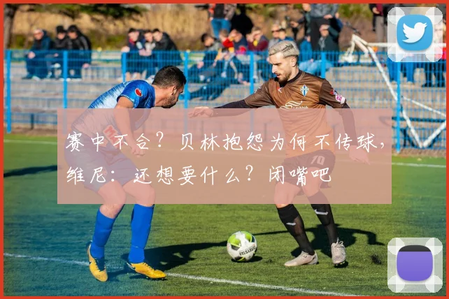 赛中不合？贝林抱怨为何不传球，维尼：还想要什么？闭嘴吧