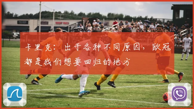 卡里克：出于各种不同原因，欧冠都是我们想要回归的地方