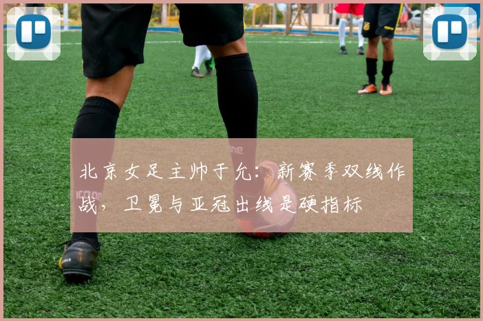 北京女足主帅于允：新赛季双线作战，卫冕与亚冠出线是硬指标