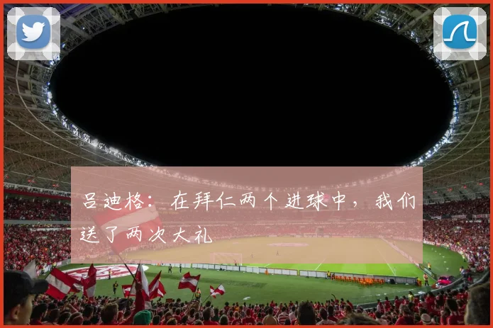 吕迪格：在拜仁两个进球中，我们送了两次大礼