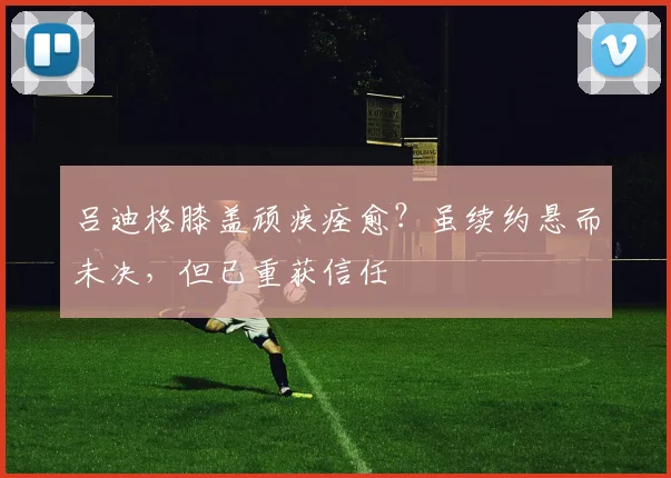 吕迪格膝盖顽疾痊愈？虽续约悬而未决，但已重获信任