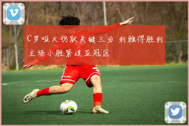 C罗哑火仍取关键三分 利雅得胜利主场小胜紧追亚冠区