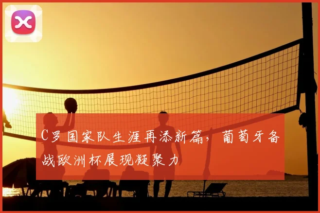 C罗国家队生涯再添新篇，葡萄牙备战欧洲杯展现凝聚力