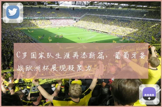 C罗国家队生涯再添新篇，葡萄牙备战欧洲杯展现凝聚力