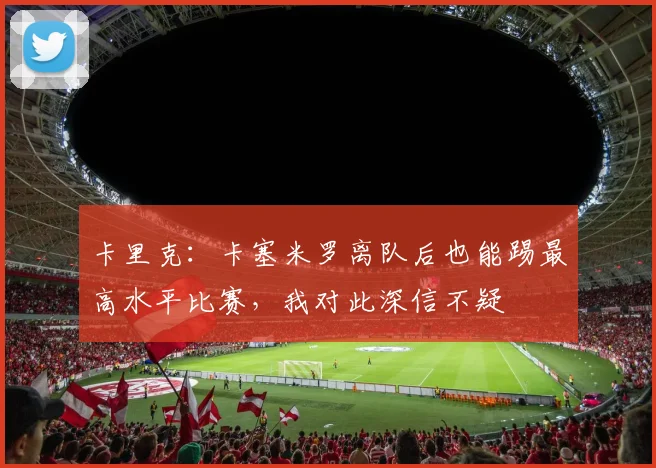 卡里克：卡塞米罗离队后也能踢最高水平比赛，我对此深信不疑