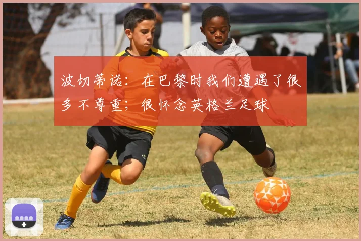 波切蒂诺：在巴黎时我们遭遇了很多不尊重；很怀念英格兰足球