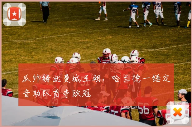 瓜帅铸就曼城王朝，哈兰德一锤定音助队首夺欧冠