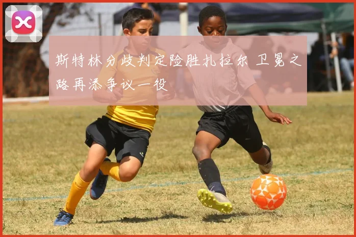 斯特林分歧判定险胜扎拉尔 卫冕之路再添争议一役