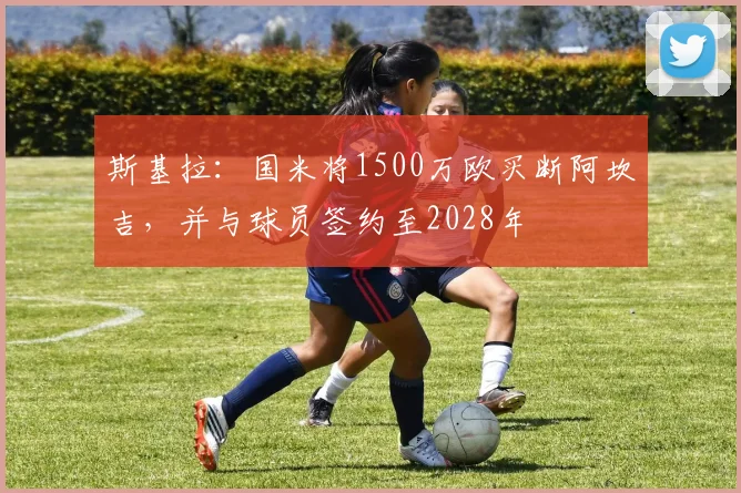 斯基拉:国米将1500万欧买断阿坎吉,并与球员签约至2028年