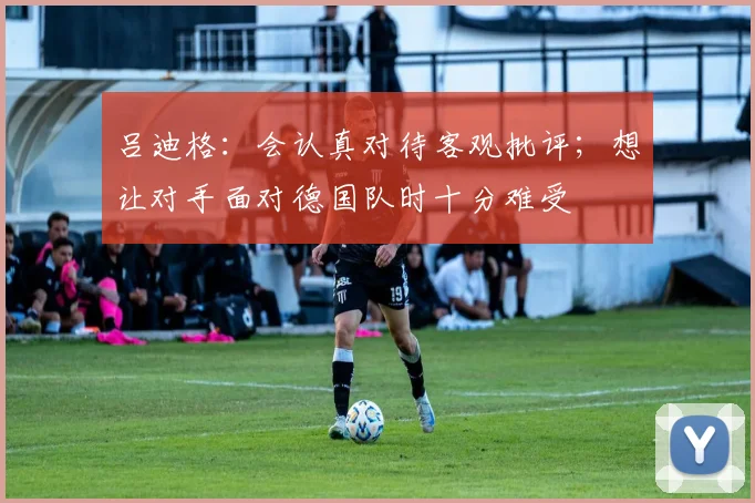 吕迪格：会认真对待客观批评；想让对手面对德国队时十分难受