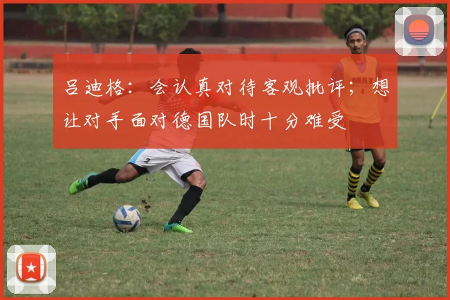吕迪格：会认真对待客观批评；想让对手面对德国队时十分难受