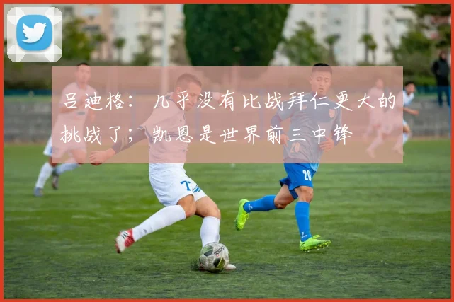 吕迪格：几乎没有比战拜仁更大的挑战了；凯恩是世界前三中锋