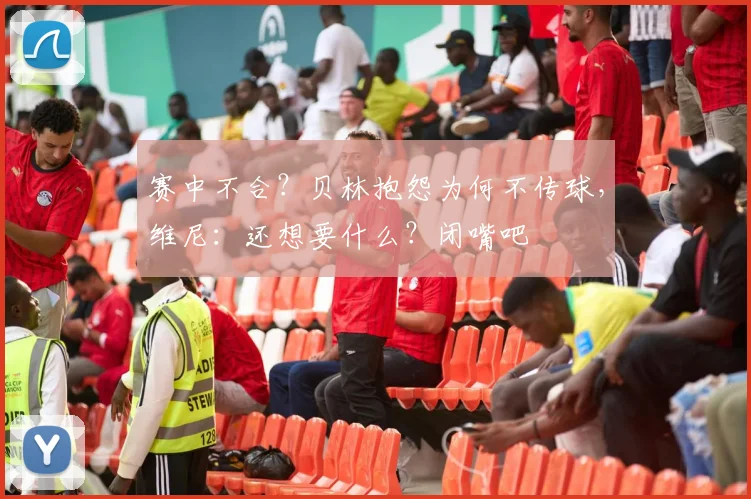 赛中不合？贝林抱怨为何不传球，维尼：还想要什么？闭嘴吧