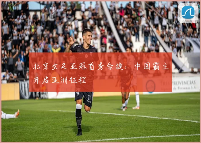 北京女足亚冠首秀告捷，中国霸主开启亚洲征程