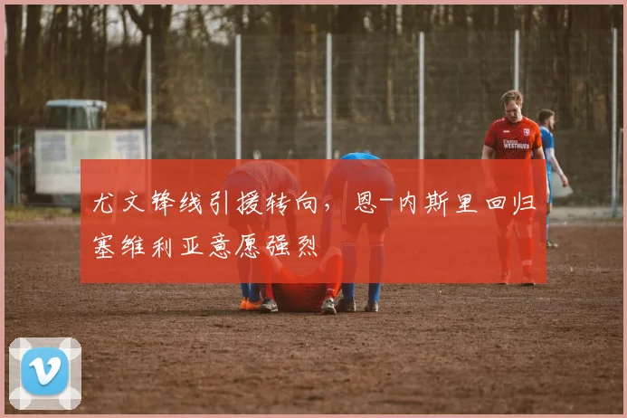 尤文锋线引援转向，恩-内斯里回归塞维利亚意愿强烈