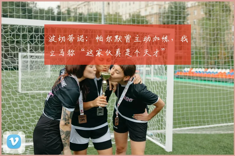 波切蒂诺：帕尔默曾主动加练，我立马称“这家伙真是个天才”