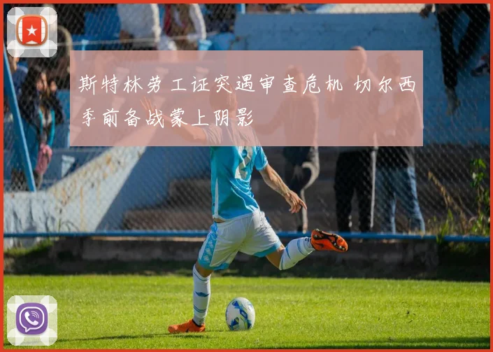 斯特林劳工证突遇审查危机 切尔西季前备战蒙上阴影
