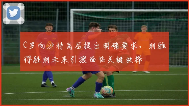 C罗向沙特高层提出明确要求，利雅得胜利未来引援面临关键抉择