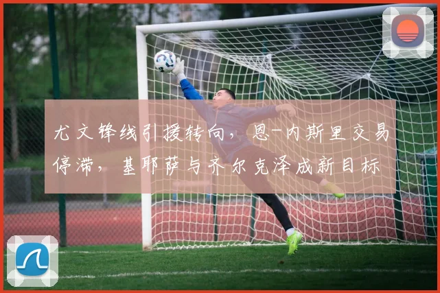 尤文锋线引援转向，恩-内斯里交易停滞，基耶萨与齐尔克泽成新目标