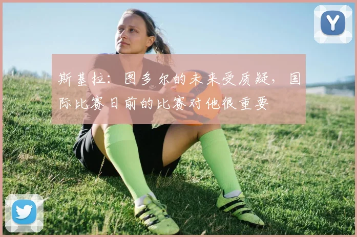 斯基拉：图多尔的未来受质疑，国际比赛日前的比赛对他很重要