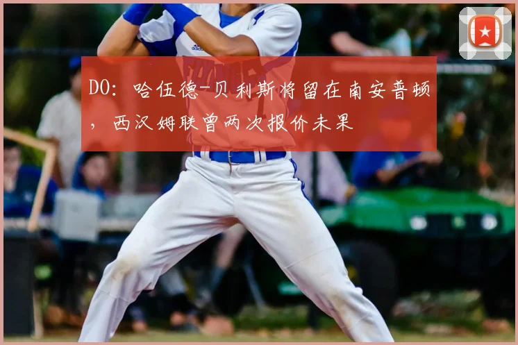 DO：哈伍德-贝利斯将留在南安普顿，西汉姆联曾两次报价未果
