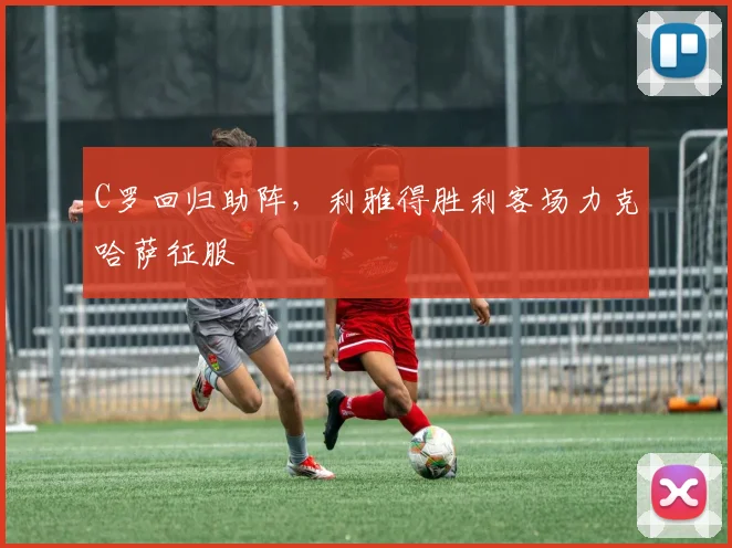 C罗回归助阵，利雅得胜利客场力克哈萨征服