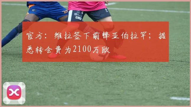 官方：维拉签下前锋亚伯拉罕；据悉转会费为2100万欧