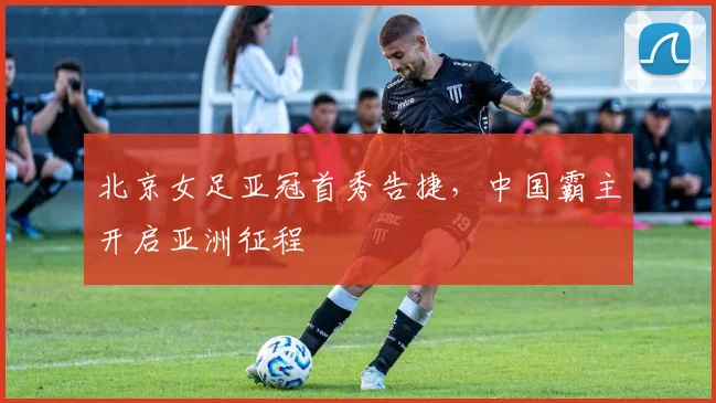 北京女足亚冠首秀告捷，中国霸主开启亚洲征程