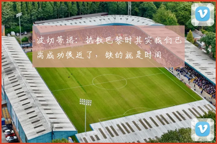 波切蒂诺：执教巴黎时其实我们已离成功很近了，缺的就是时间