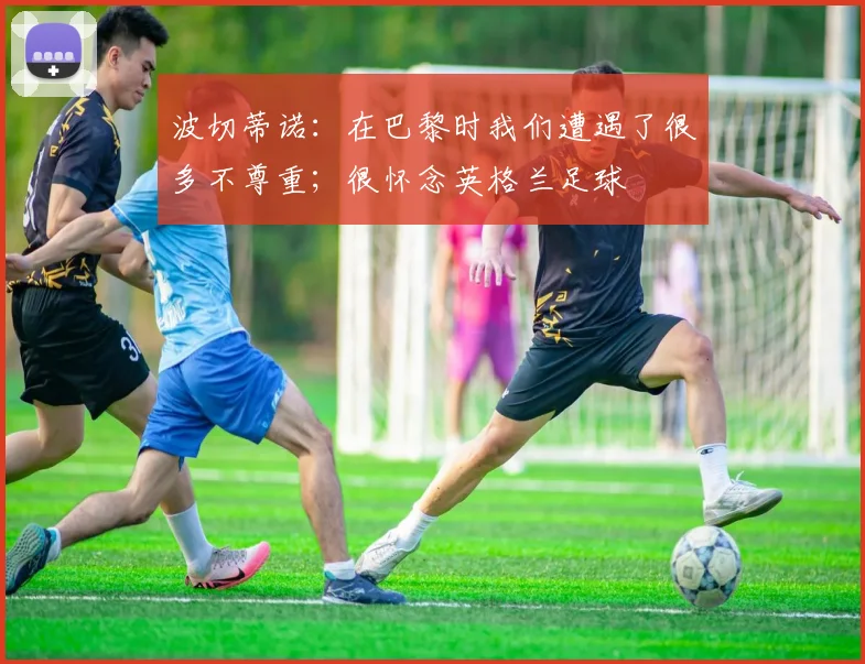 波切蒂诺：在巴黎时我们遭遇了很多不尊重；很怀念英格兰足球